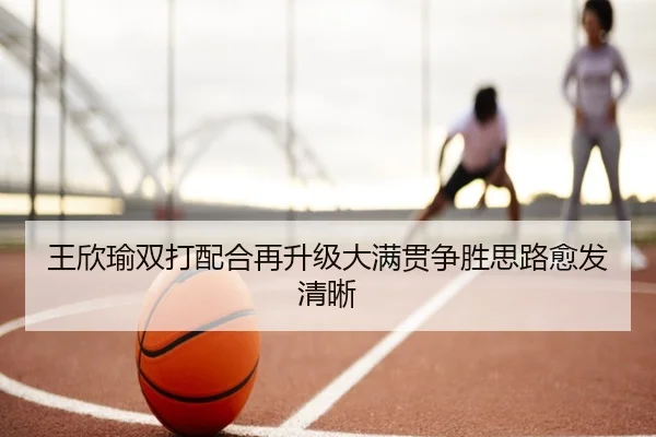 王欣瑜双打配合再升级大满贯争胜思路愈发清晰 - MILANSPORT