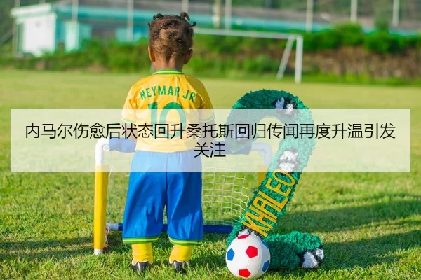 内马尔伤愈后状态回升桑托斯回归传闻再度升温引发关注 - MILANSPORT